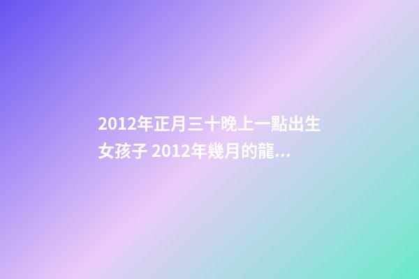 2012年正月三十晚上一點出生女孩子 2012年幾月的龍是好龍,2012年一月出生的龍好-第1張-觀點-玄機派